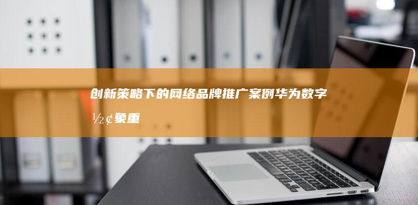 创新策略下的网络品牌推广案例：华为数字形象重塑之旅